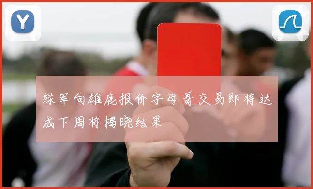 绿军向雄鹿报价字母哥交易即将达成下周将揭晓结果