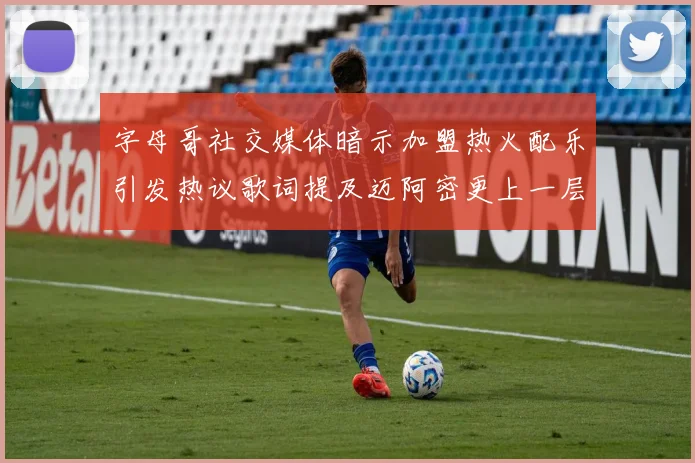 字母哥社交媒体暗示加盟热火配乐引发热议歌词提及迈阿密更上一层楼
