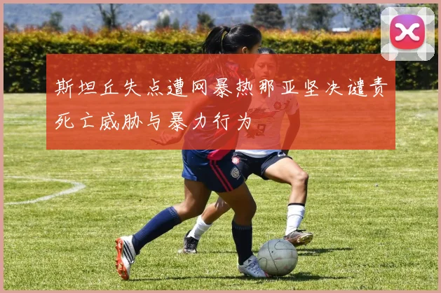 斯坦丘失点遭网暴热那亚坚决谴责死亡威胁与暴力行为