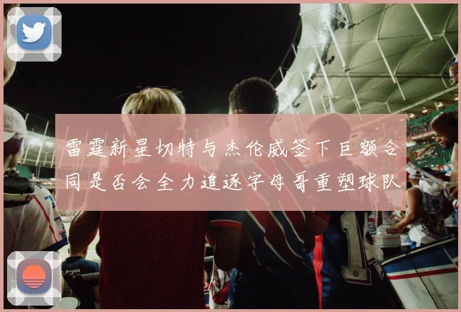 雷霆新星切特与杰伦威签下巨额合同是否会全力追逐字母哥重塑球队实力