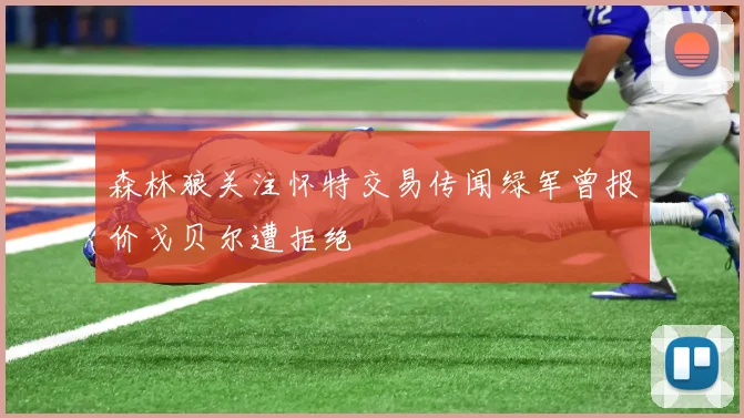 森林狼关注怀特交易传闻绿军曾报价戈贝尔遭拒绝