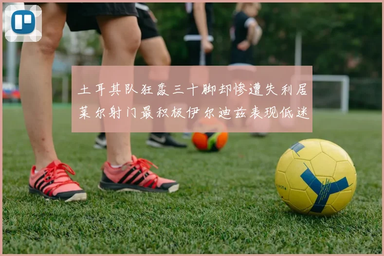 土耳其队狂轰三十脚却惨遭失利居莱尔射门最积极伊尔迪兹表现低迷