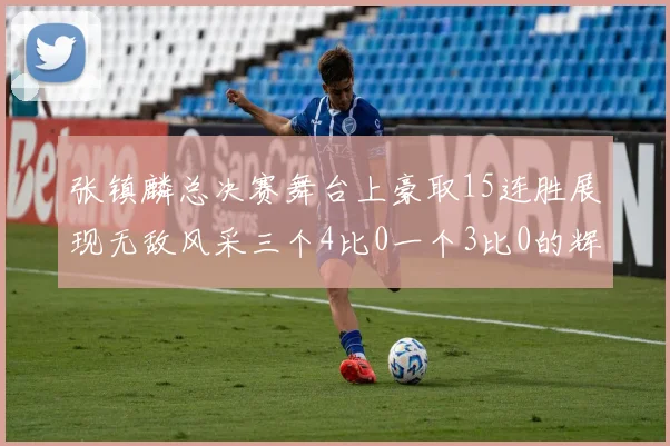 张镇麟总决赛舞台上豪取15连胜展现无敌风采三个4比0一个3比0的辉煌战绩
