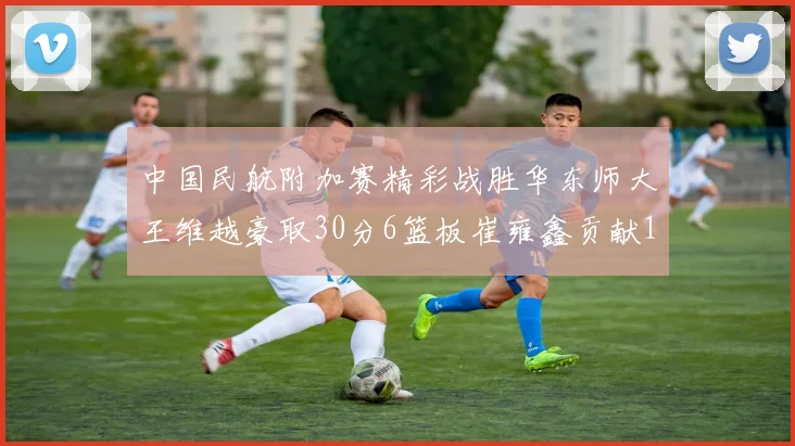 中国民航附加赛精彩战胜华东师大王维越豪取30分6篮板崔雍鑫贡献12分13篮板15助攻