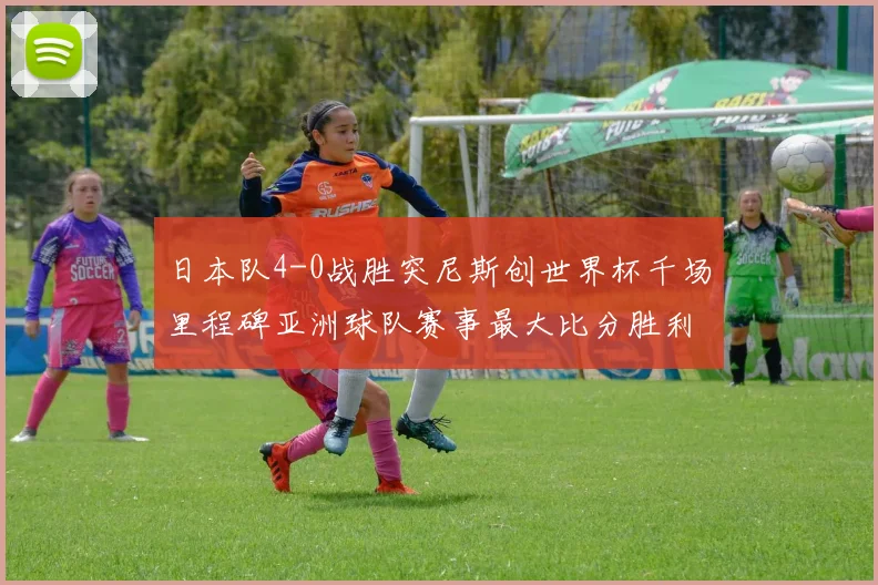 日本队4-0战胜突尼斯创世界杯千场里程碑亚洲球队赛事最大比分胜利