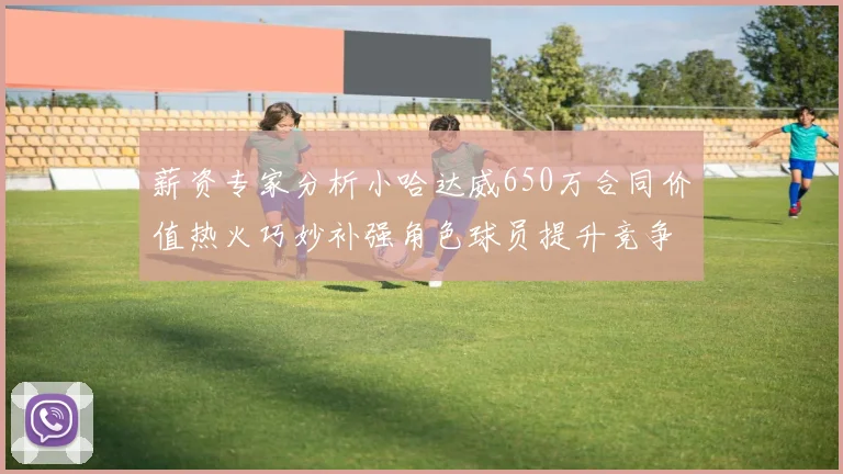 薪资专家分析小哈达威650万合同价值热火巧妙补强角色球员提升竞争力