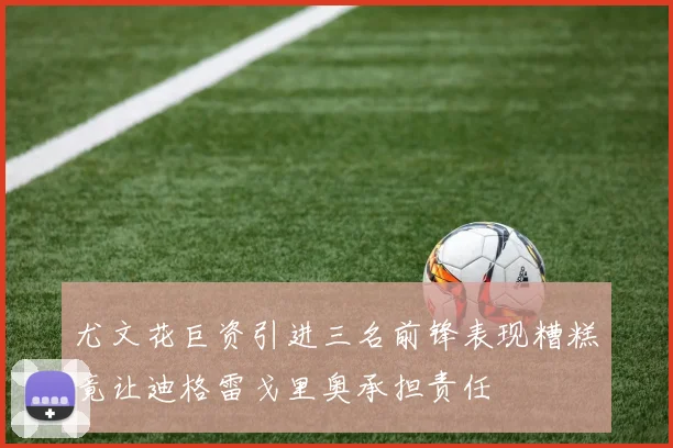 尤文花巨资引进三名前锋表现糟糕竟让迪格雷戈里奥承担责任