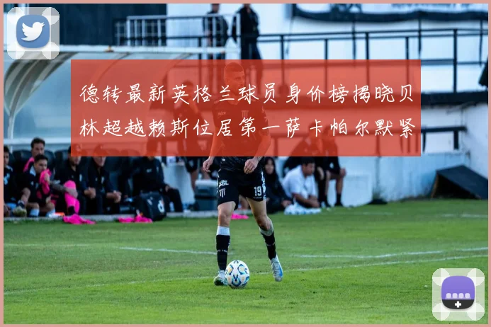 德转最新英格兰球员身价榜揭晓贝林超越赖斯位居第一萨卡帕尔默紧随其后