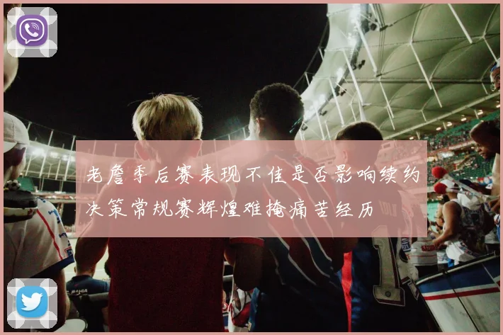 老詹季后赛表现不佳是否影响续约决策常规赛辉煌难掩痛苦经历