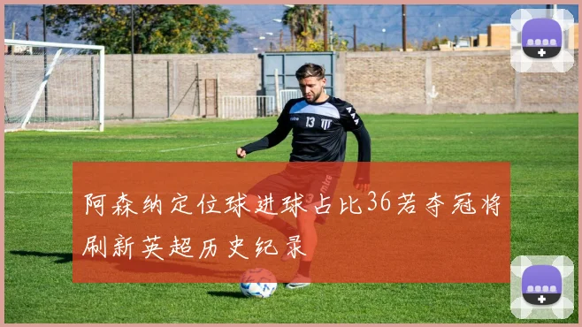 阿森纳定位球进球占比36若夺冠将刷新英超历史纪录