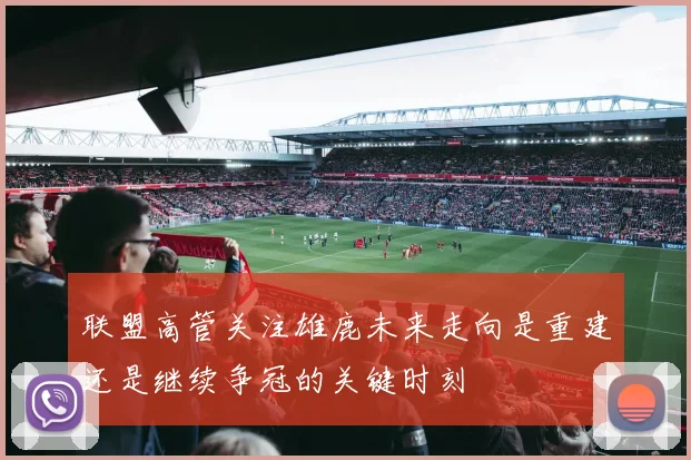 联盟高管关注雄鹿未来走向是重建还是继续争冠的关键时刻