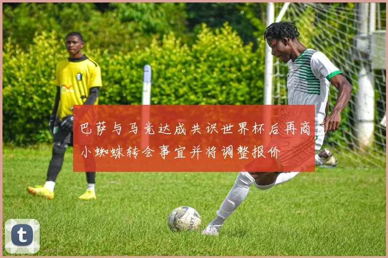 巴萨与马竞达成共识世界杯后再商小蜘蛛转会事宜并将调整报价