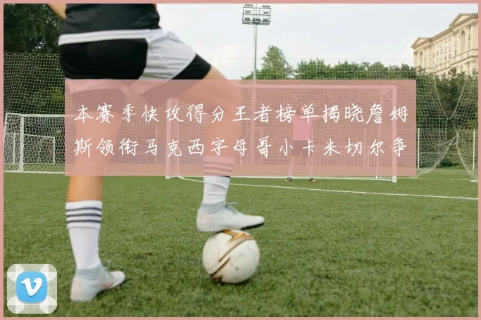 本赛季快攻得分王者榜单揭晓詹姆斯领衔马克西字母哥小卡米切尔争辉
