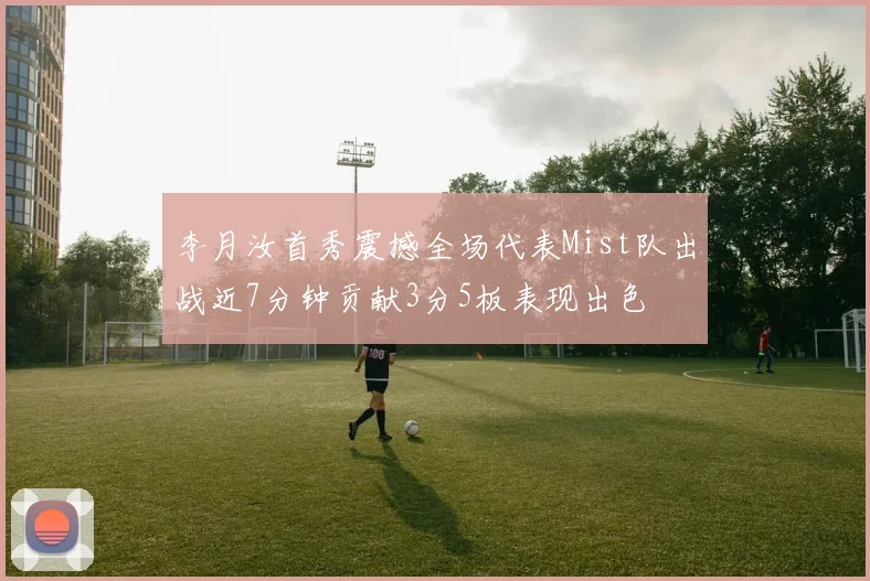 李月汝首秀震撼全场代表Mist队出战近7分钟贡献3分5板表现出色