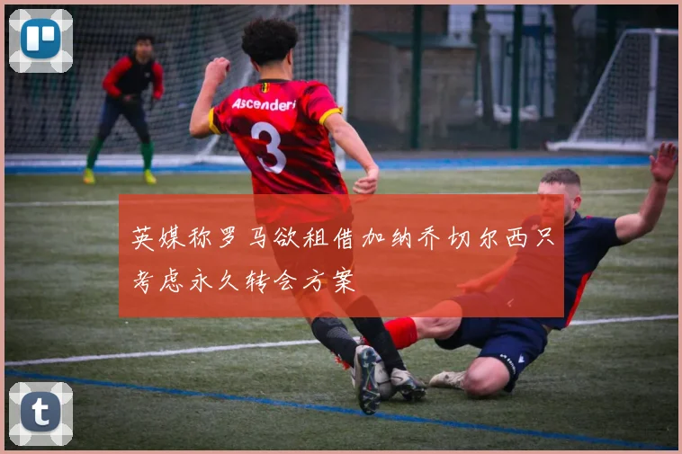 英媒称罗马欲租借加纳乔切尔西只考虑永久转会方案