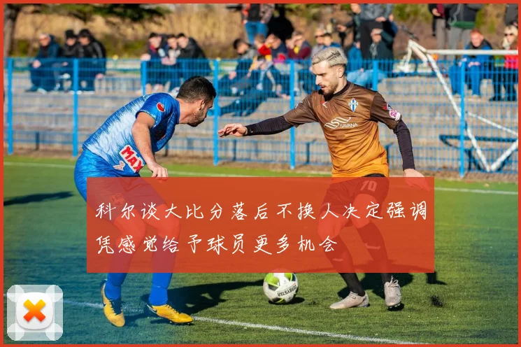 科尔谈大比分落后不换人决定强调凭感觉给予球员更多机会