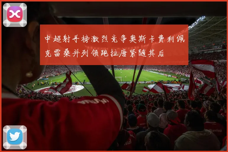 中超射手榜激烈竞争奥斯卡费利佩克雷桑并列领跑拉唐紧随其后