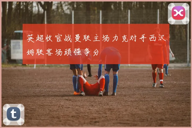 英超收官战曼联主场力克对手西汉姆联客场顽强争分
