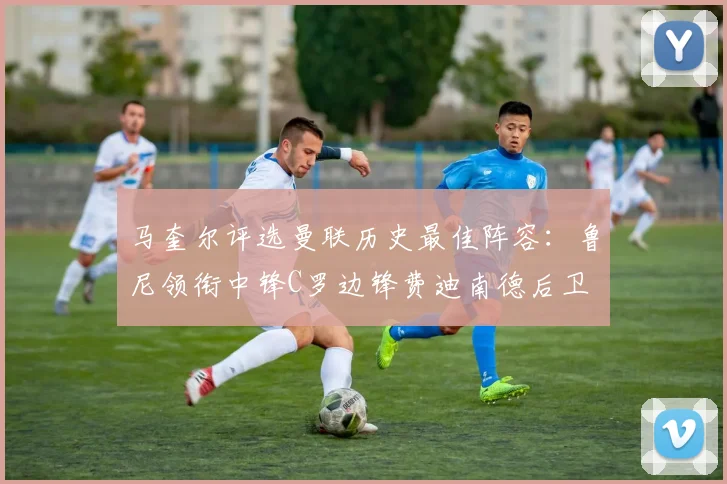 马奎尔评选曼联历史最佳阵容：鲁尼领衔中锋C罗边锋费迪南德后卫
