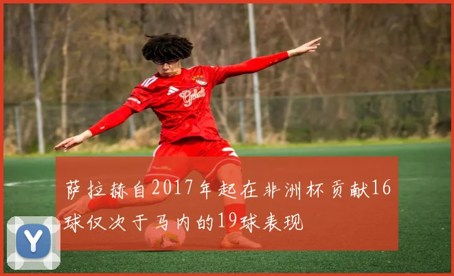 萨拉赫自2017年起在非洲杯贡献16球仅次于马内的19球表现