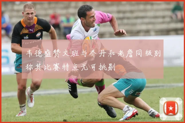 韦德盛赞文班与乔丹和老詹同级别称其比赛特点无可挑剔