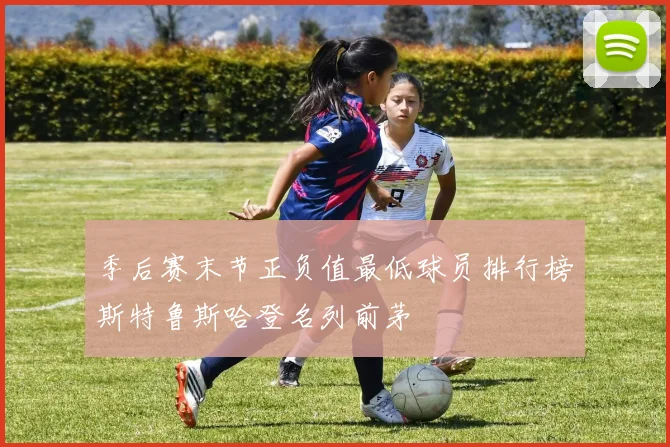 季后赛末节正负值最低球员排行榜斯特鲁斯哈登名列前茅