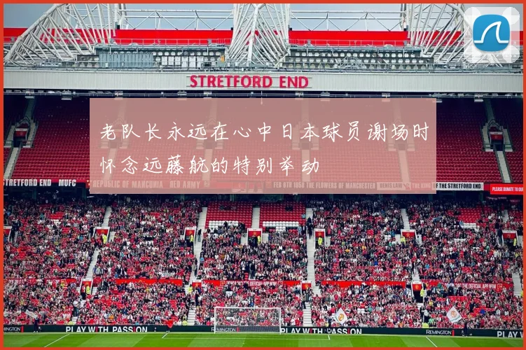 老队长永远在心中日本球员谢场时怀念远藤航的特别举动