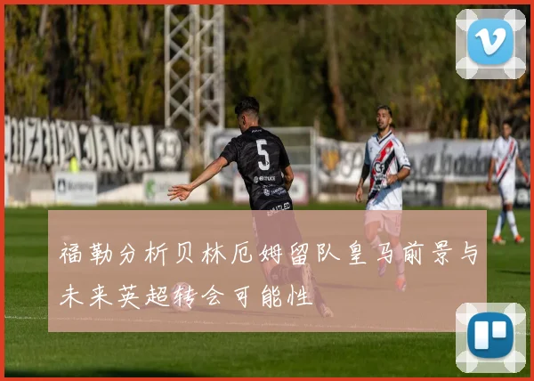 福勒分析贝林厄姆留队皇马前景与未来英超转会可能性