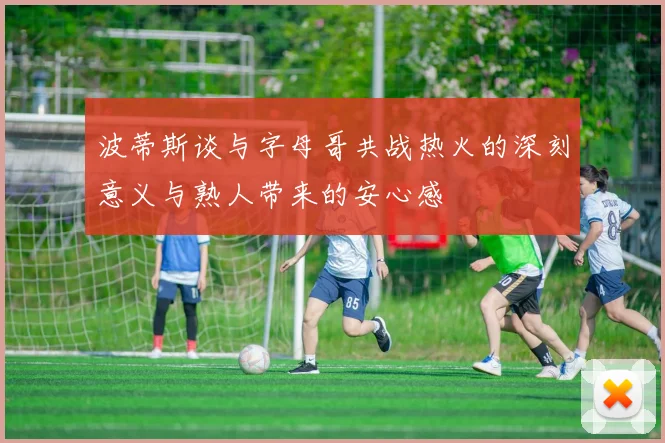 波蒂斯谈与字母哥共战热火的深刻意义与熟人带来的安心感