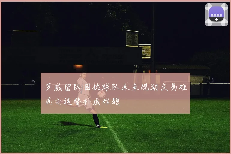 罗威留队困扰球队未来规划交易难觅合适替补成难题