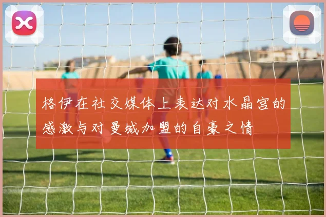 格伊在社交媒体上表达对水晶宫的感激与对曼城加盟的自豪之情