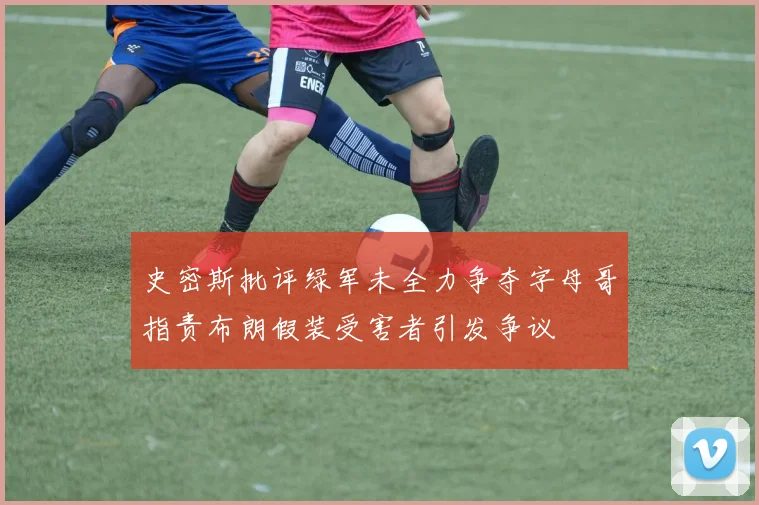 史密斯批评绿军未全力争夺字母哥指责布朗假装受害者引发争议