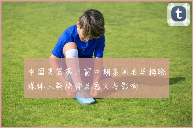 中国男篮第三窗口期集训名单揭晓媒体人解读背后意义与影响