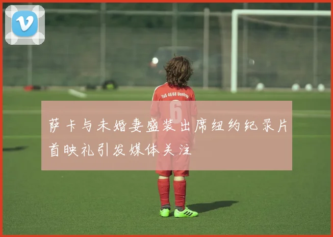 萨卡与未婚妻盛装出席纽约纪录片首映礼引发媒体关注